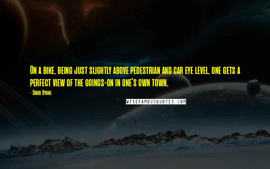 David Byrne Quotes: On a bike, being just slightly above pedestrian and car eye level, one gets a perfect view of the goings-on in one's own town.