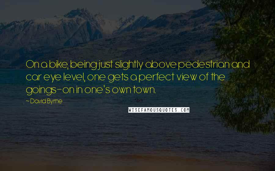 David Byrne Quotes: On a bike, being just slightly above pedestrian and car eye level, one gets a perfect view of the goings-on in one's own town.