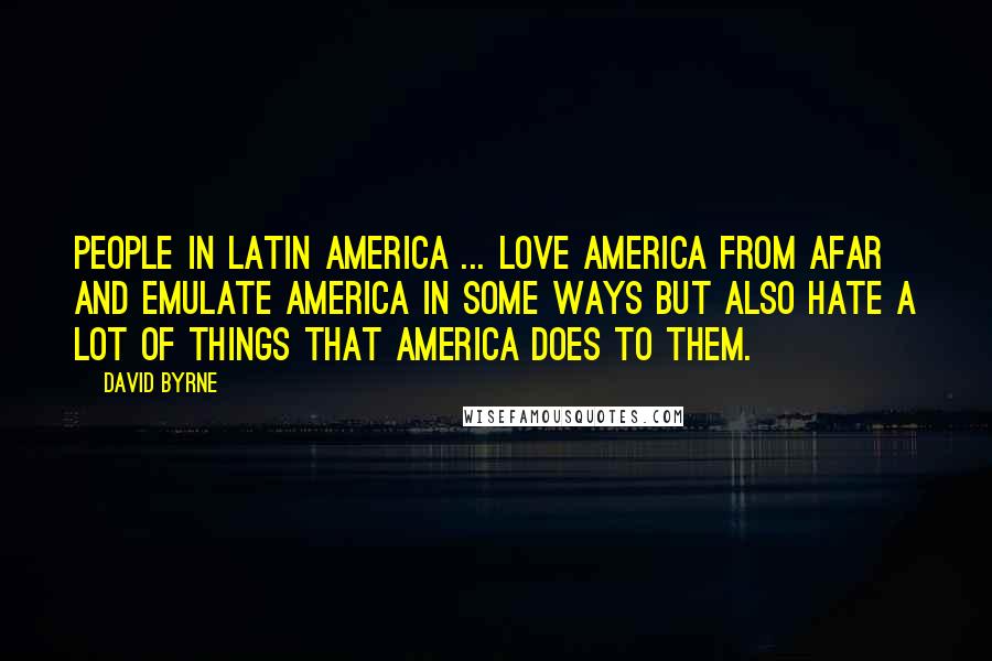 David Byrne Quotes: People in Latin America ... love America from afar and emulate America in some ways but also hate a lot of things that America does to them.