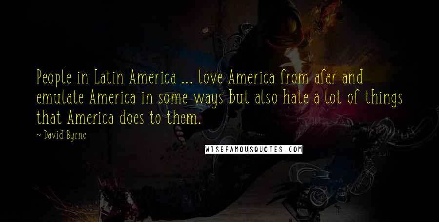 David Byrne Quotes: People in Latin America ... love America from afar and emulate America in some ways but also hate a lot of things that America does to them.