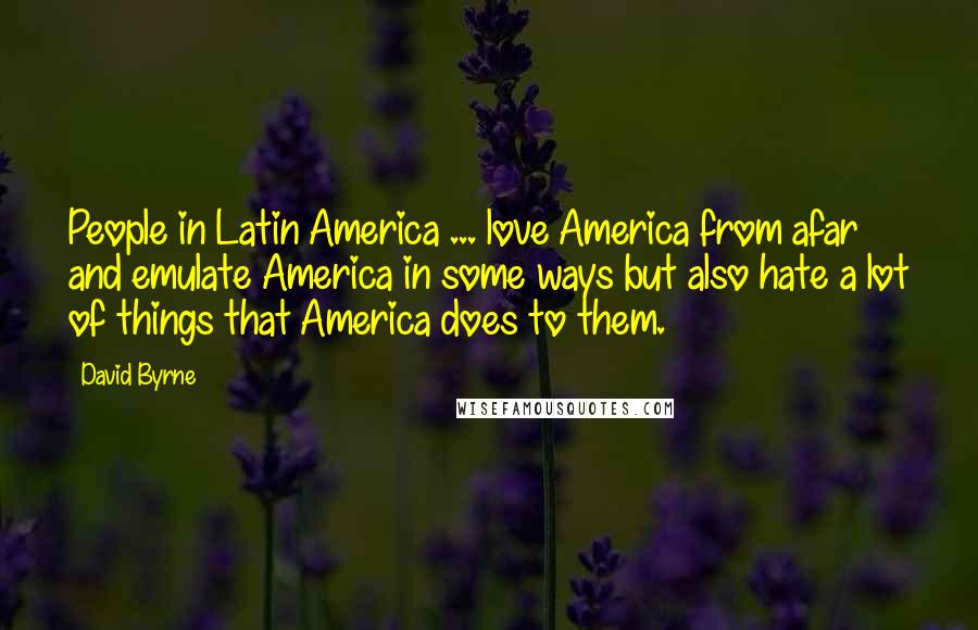 David Byrne Quotes: People in Latin America ... love America from afar and emulate America in some ways but also hate a lot of things that America does to them.