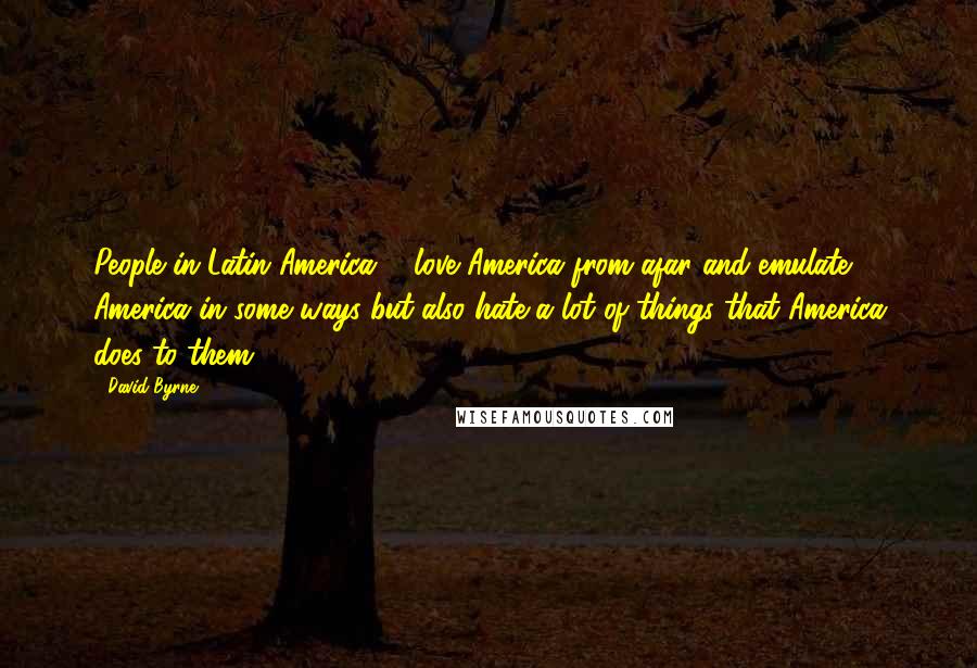 David Byrne Quotes: People in Latin America ... love America from afar and emulate America in some ways but also hate a lot of things that America does to them.