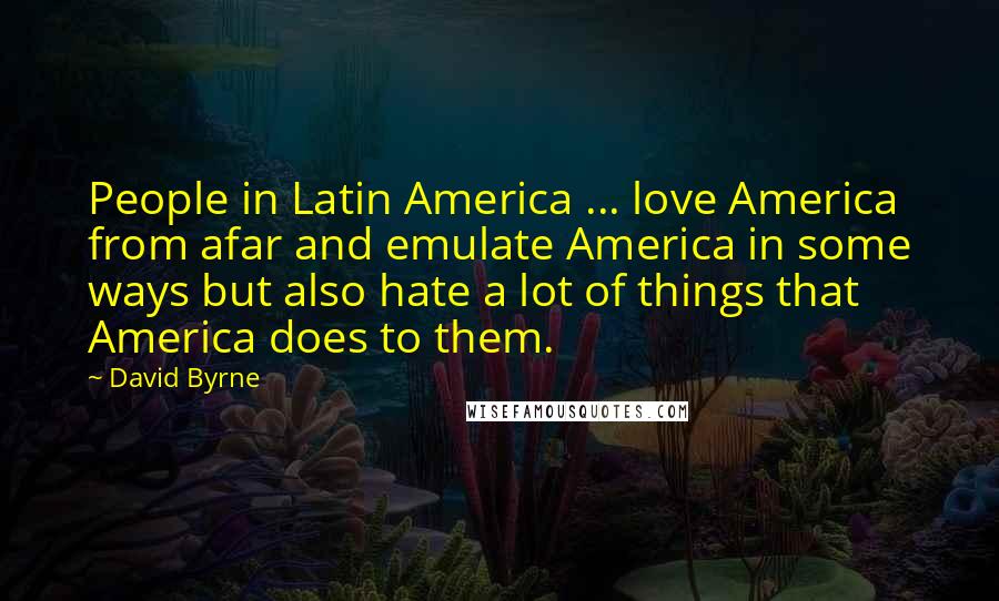 David Byrne Quotes: People in Latin America ... love America from afar and emulate America in some ways but also hate a lot of things that America does to them.