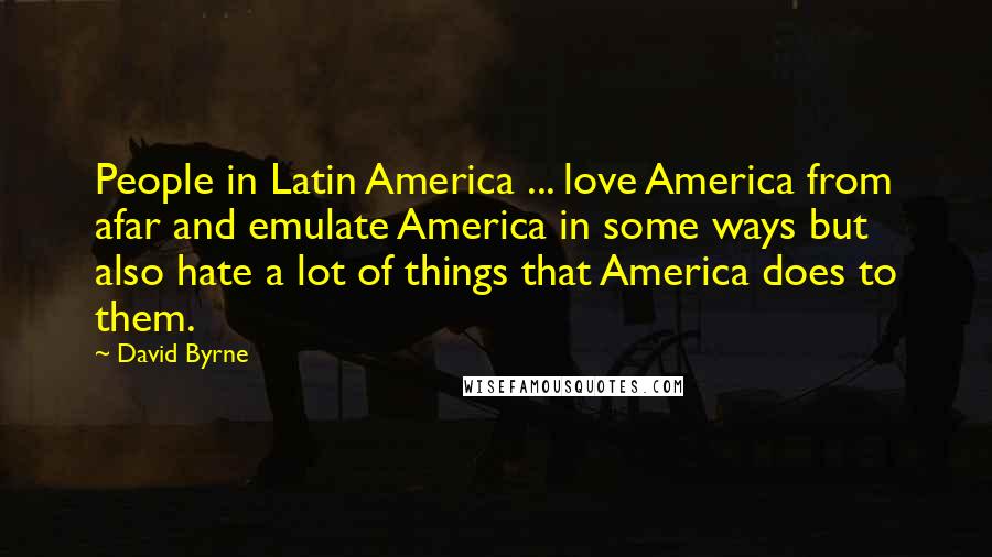 David Byrne Quotes: People in Latin America ... love America from afar and emulate America in some ways but also hate a lot of things that America does to them.