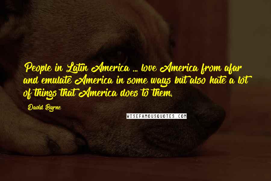 David Byrne Quotes: People in Latin America ... love America from afar and emulate America in some ways but also hate a lot of things that America does to them.