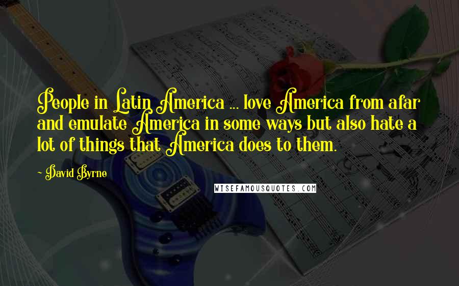 David Byrne Quotes: People in Latin America ... love America from afar and emulate America in some ways but also hate a lot of things that America does to them.