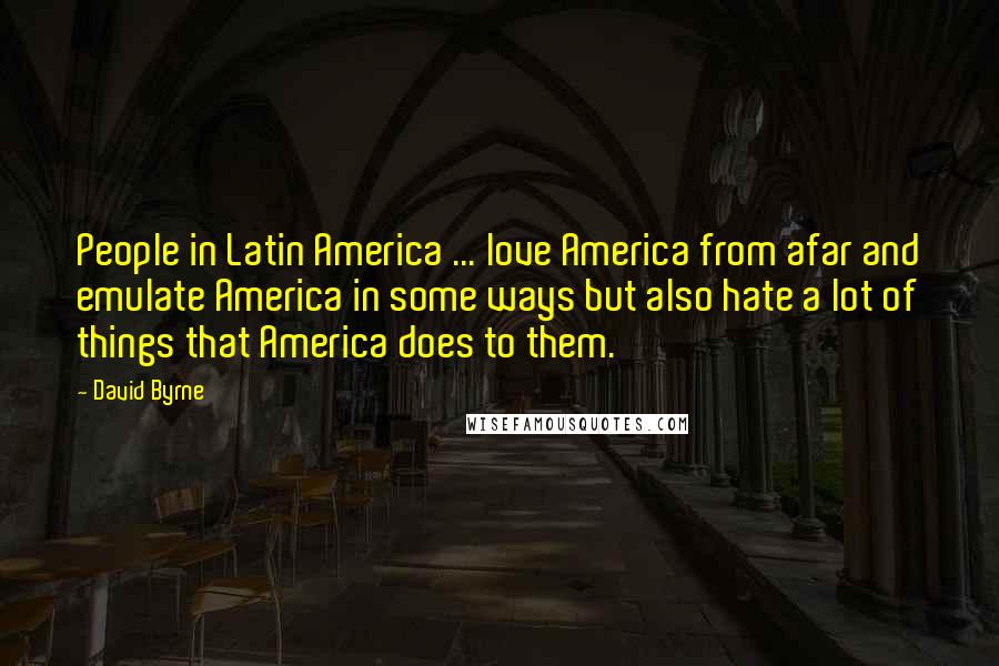 David Byrne Quotes: People in Latin America ... love America from afar and emulate America in some ways but also hate a lot of things that America does to them.