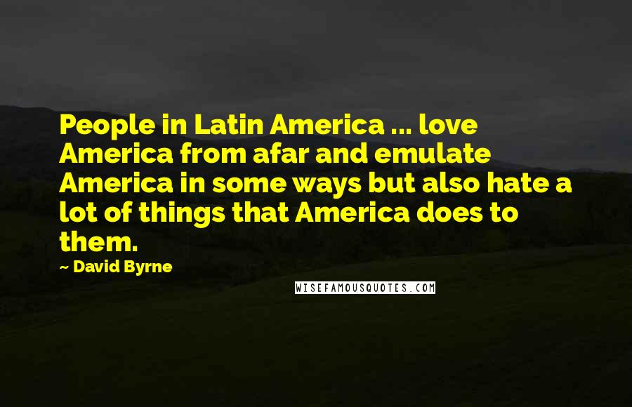 David Byrne Quotes: People in Latin America ... love America from afar and emulate America in some ways but also hate a lot of things that America does to them.