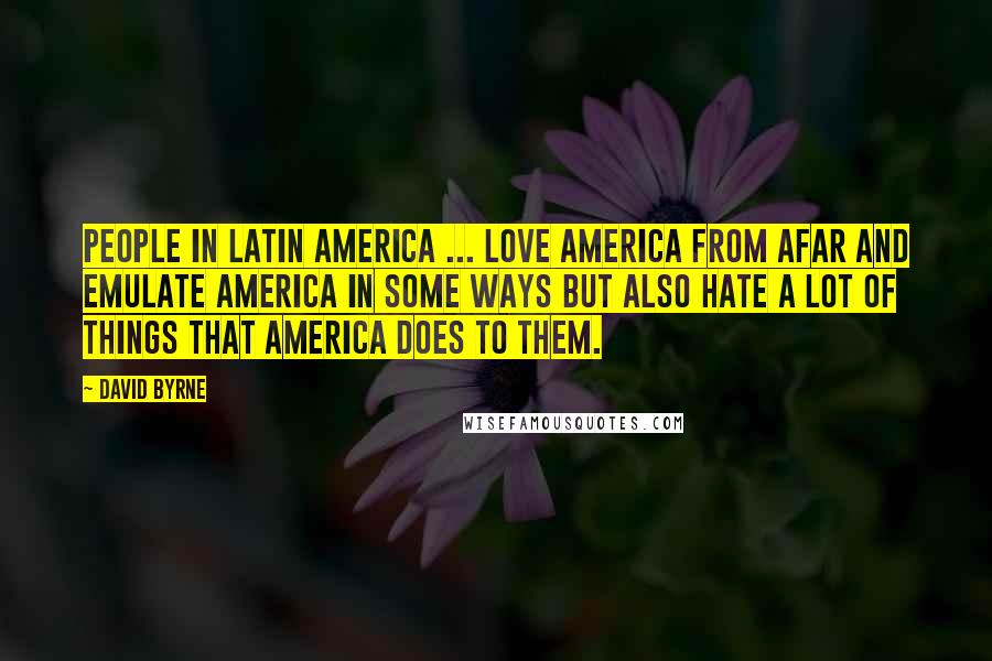 David Byrne Quotes: People in Latin America ... love America from afar and emulate America in some ways but also hate a lot of things that America does to them.