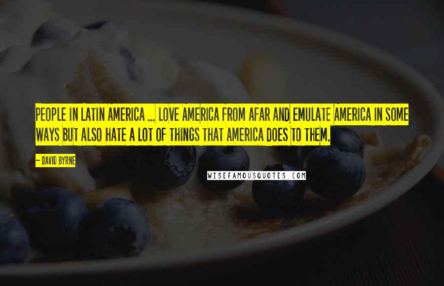 David Byrne Quotes: People in Latin America ... love America from afar and emulate America in some ways but also hate a lot of things that America does to them.