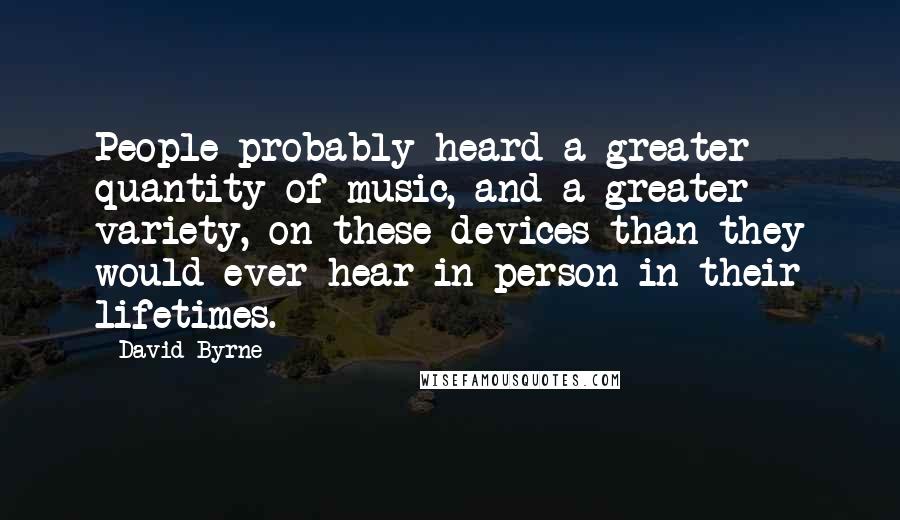 David Byrne Quotes: People probably heard a greater quantity of music, and a greater variety, on these devices than they would ever hear in person in their lifetimes.