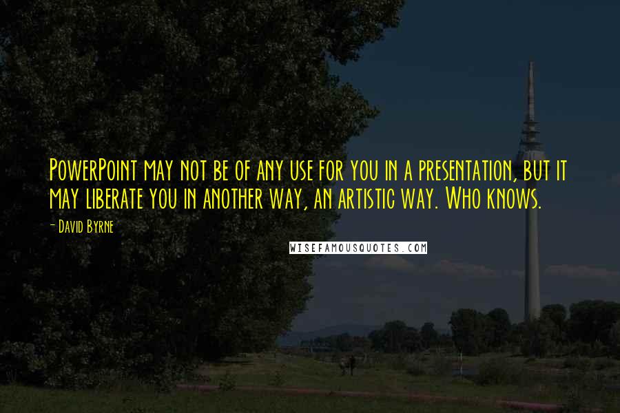 David Byrne Quotes: PowerPoint may not be of any use for you in a presentation, but it may liberate you in another way, an artistic way. Who knows.