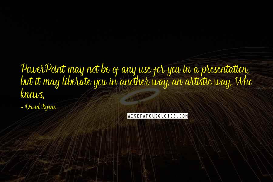 David Byrne Quotes: PowerPoint may not be of any use for you in a presentation, but it may liberate you in another way, an artistic way. Who knows.