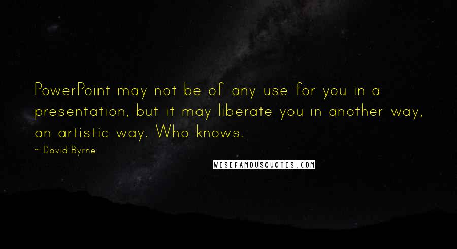 David Byrne Quotes: PowerPoint may not be of any use for you in a presentation, but it may liberate you in another way, an artistic way. Who knows.