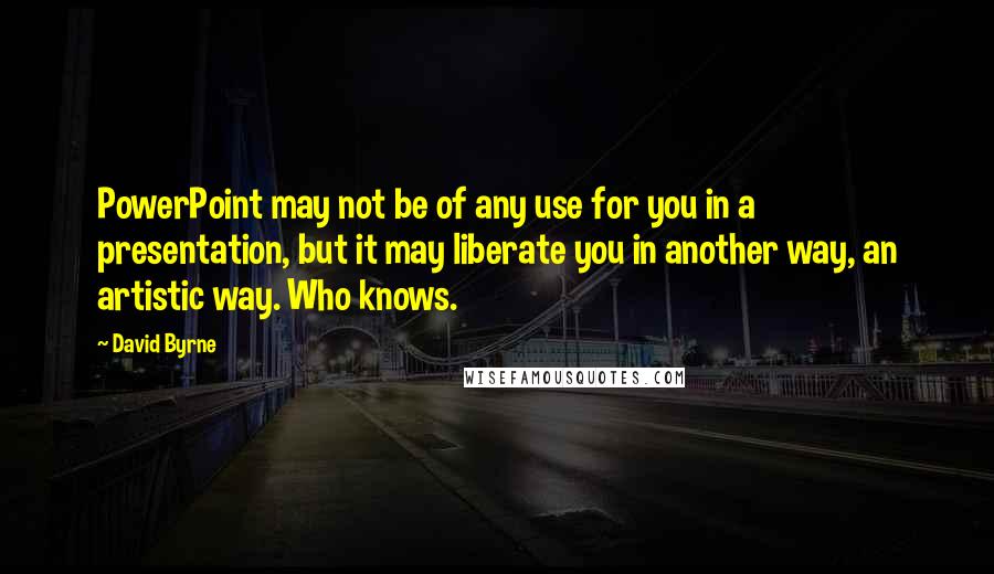 David Byrne Quotes: PowerPoint may not be of any use for you in a presentation, but it may liberate you in another way, an artistic way. Who knows.