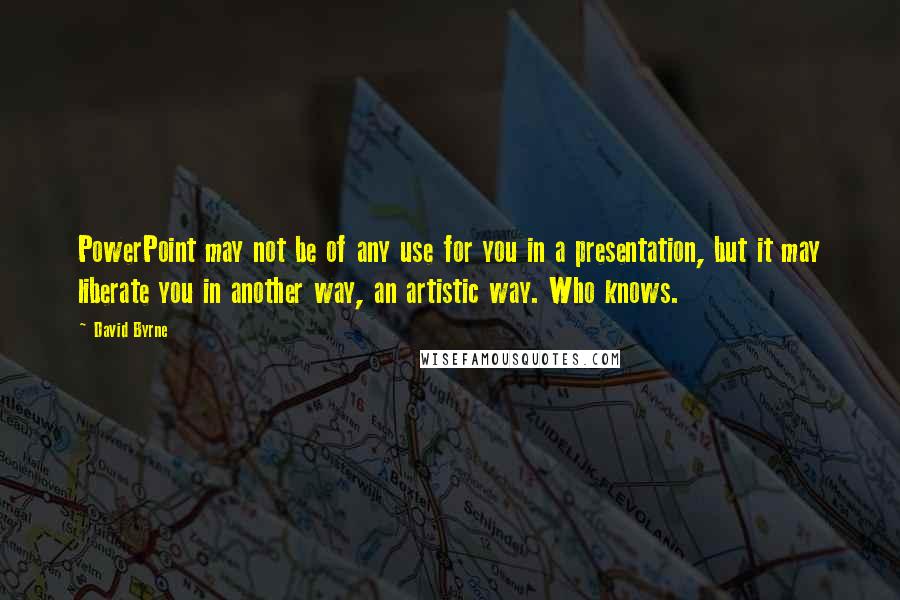 David Byrne Quotes: PowerPoint may not be of any use for you in a presentation, but it may liberate you in another way, an artistic way. Who knows.