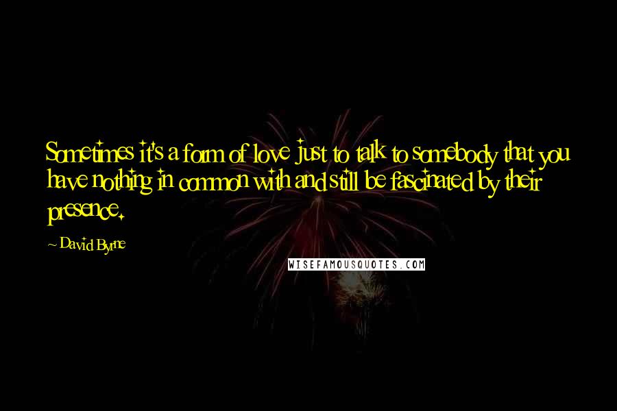 David Byrne Quotes: Sometimes it's a form of love just to talk to somebody that you have nothing in common with and still be fascinated by their presence.