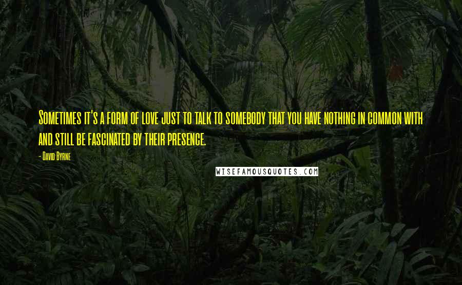 David Byrne Quotes: Sometimes it's a form of love just to talk to somebody that you have nothing in common with and still be fascinated by their presence.