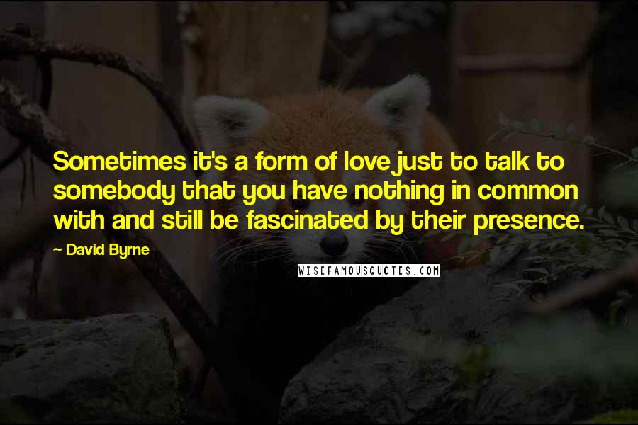 David Byrne Quotes: Sometimes it's a form of love just to talk to somebody that you have nothing in common with and still be fascinated by their presence.