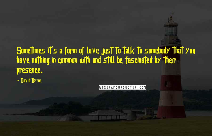 David Byrne Quotes: Sometimes it's a form of love just to talk to somebody that you have nothing in common with and still be fascinated by their presence.