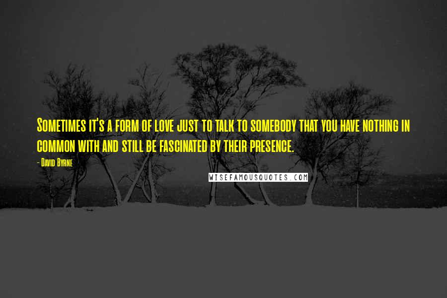 David Byrne Quotes: Sometimes it's a form of love just to talk to somebody that you have nothing in common with and still be fascinated by their presence.