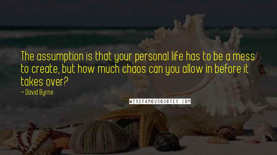 David Byrne Quotes: The assumption is that your personal life has to be a mess to create, but how much chaos can you allow in before it takes over?