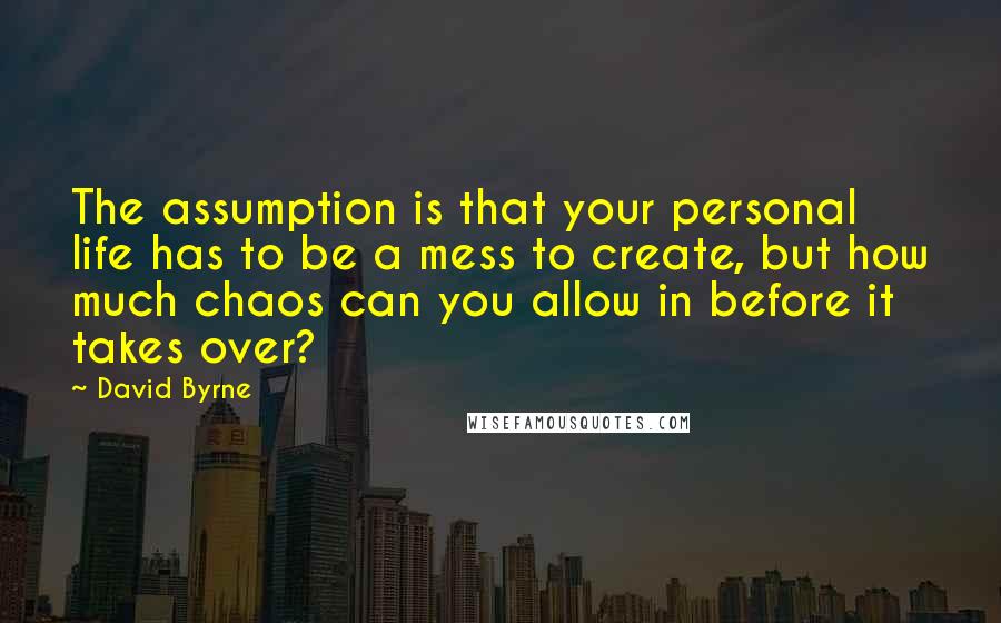 David Byrne Quotes: The assumption is that your personal life has to be a mess to create, but how much chaos can you allow in before it takes over?