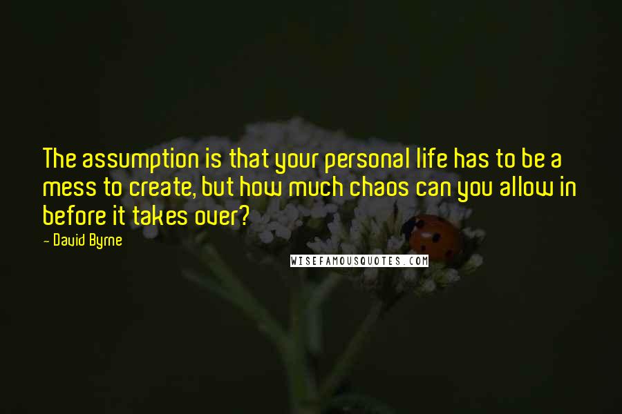 David Byrne Quotes: The assumption is that your personal life has to be a mess to create, but how much chaos can you allow in before it takes over?