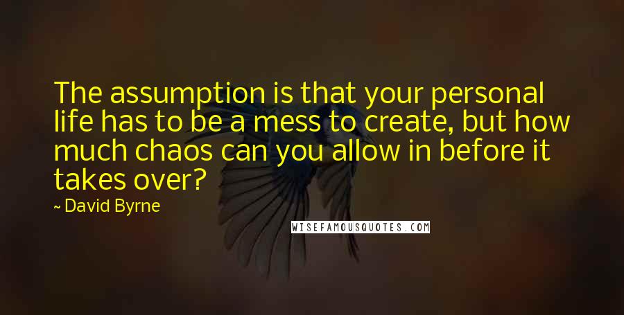 David Byrne Quotes: The assumption is that your personal life has to be a mess to create, but how much chaos can you allow in before it takes over?
