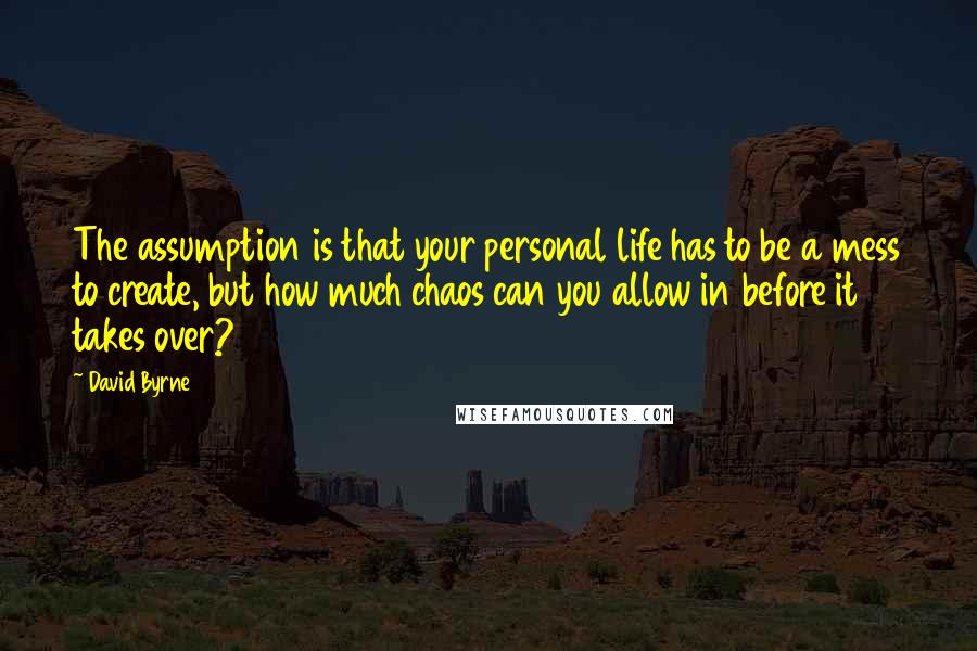 David Byrne Quotes: The assumption is that your personal life has to be a mess to create, but how much chaos can you allow in before it takes over?