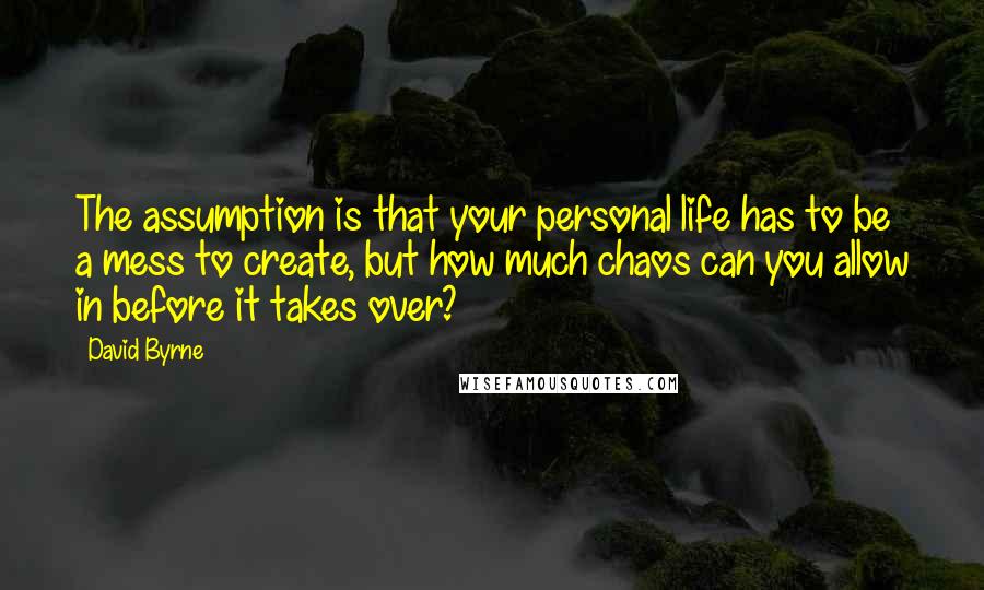 David Byrne Quotes: The assumption is that your personal life has to be a mess to create, but how much chaos can you allow in before it takes over?