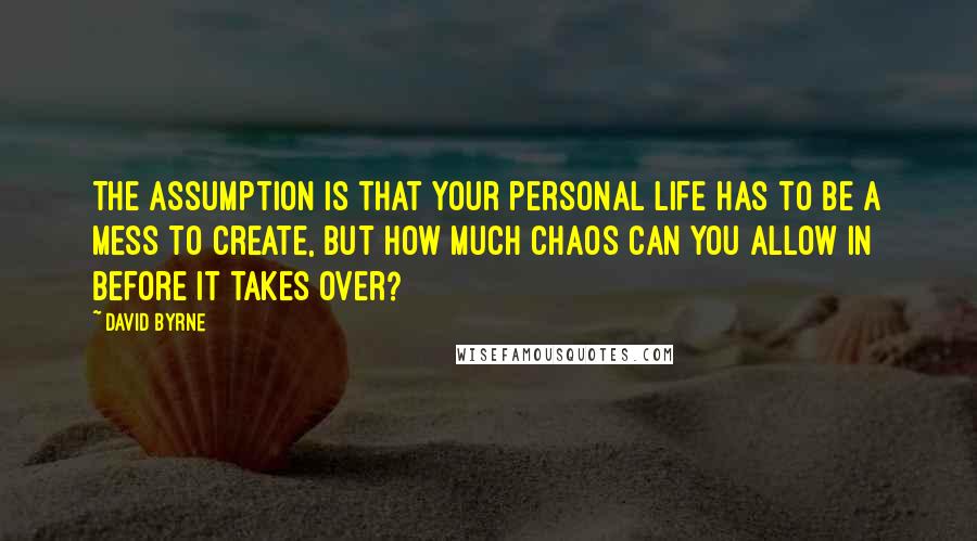 David Byrne Quotes: The assumption is that your personal life has to be a mess to create, but how much chaos can you allow in before it takes over?