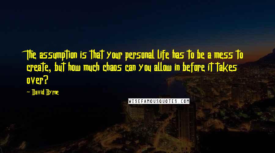 David Byrne Quotes: The assumption is that your personal life has to be a mess to create, but how much chaos can you allow in before it takes over?