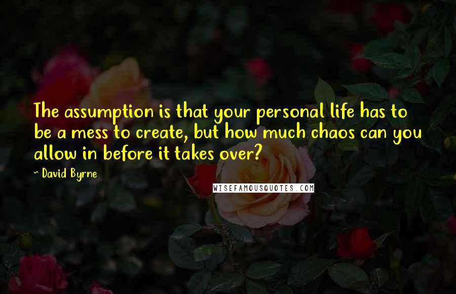 David Byrne Quotes: The assumption is that your personal life has to be a mess to create, but how much chaos can you allow in before it takes over?