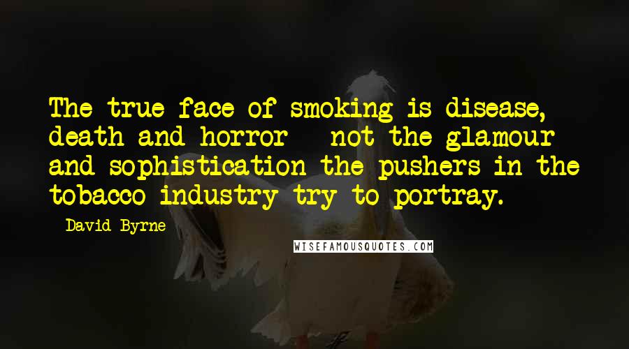 David Byrne Quotes: The true face of smoking is disease, death and horror - not the glamour and sophistication the pushers in the tobacco industry try to portray.