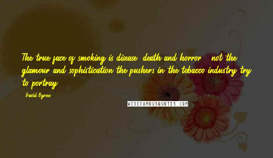 David Byrne Quotes: The true face of smoking is disease, death and horror - not the glamour and sophistication the pushers in the tobacco industry try to portray.