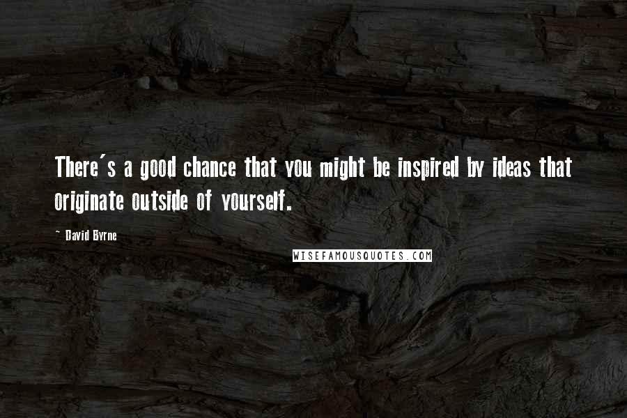 David Byrne Quotes: There's a good chance that you might be inspired by ideas that originate outside of yourself.