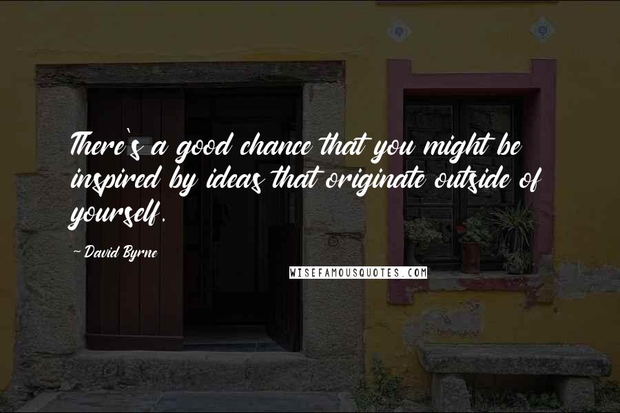 David Byrne Quotes: There's a good chance that you might be inspired by ideas that originate outside of yourself.