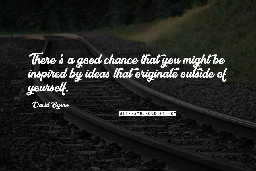 David Byrne Quotes: There's a good chance that you might be inspired by ideas that originate outside of yourself.