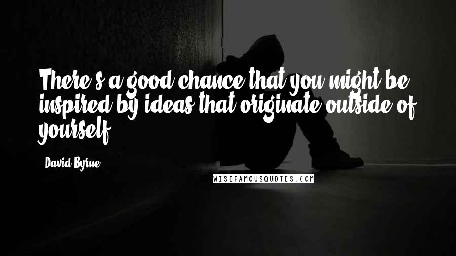 David Byrne Quotes: There's a good chance that you might be inspired by ideas that originate outside of yourself.