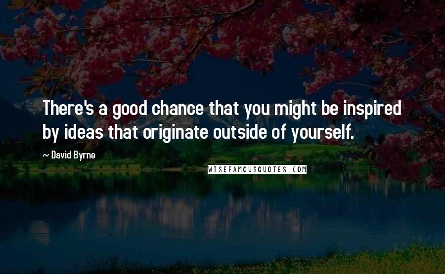 David Byrne Quotes: There's a good chance that you might be inspired by ideas that originate outside of yourself.