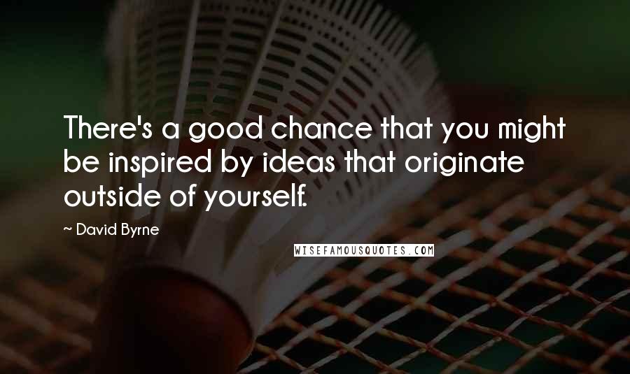 David Byrne Quotes: There's a good chance that you might be inspired by ideas that originate outside of yourself.