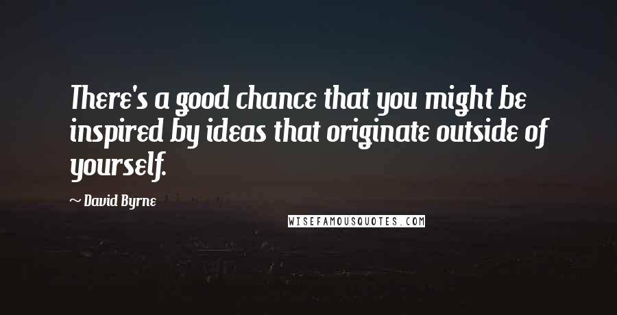 David Byrne Quotes: There's a good chance that you might be inspired by ideas that originate outside of yourself.