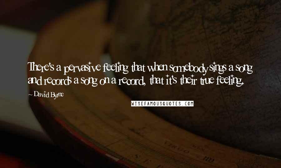 David Byrne Quotes: There's a pervasive feeling that when somebody sings a song and records a song on a record, that it's their true feeling.