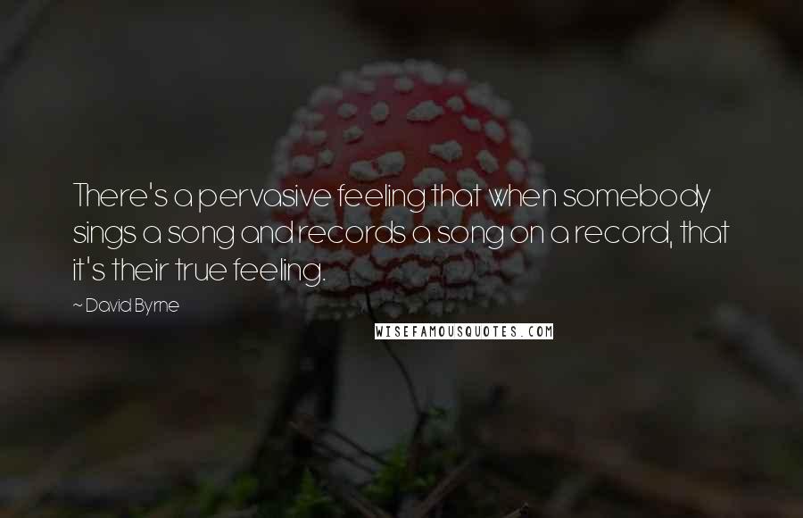 David Byrne Quotes: There's a pervasive feeling that when somebody sings a song and records a song on a record, that it's their true feeling.