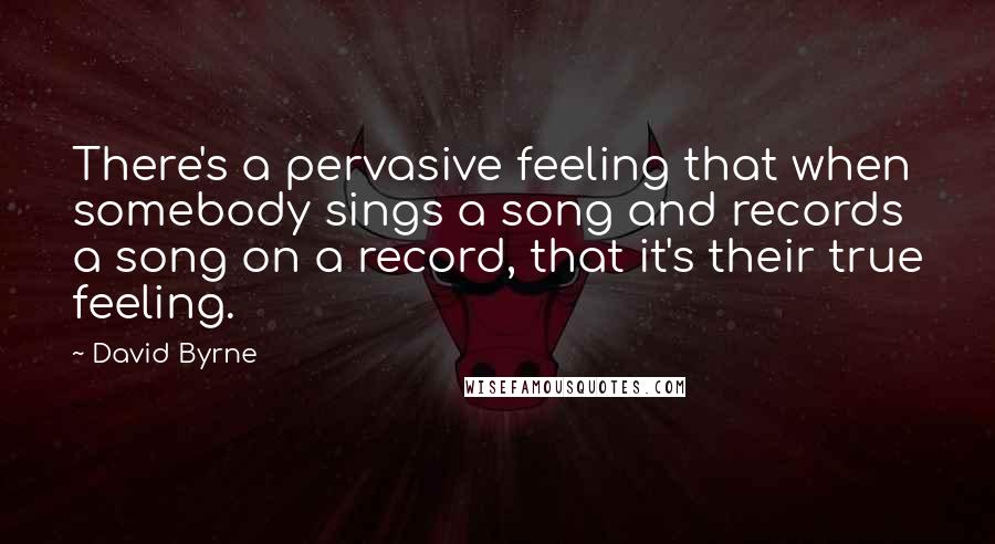 David Byrne Quotes: There's a pervasive feeling that when somebody sings a song and records a song on a record, that it's their true feeling.