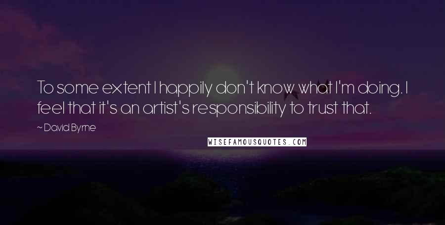 David Byrne Quotes: To some extent I happily don't know what I'm doing. I feel that it's an artist's responsibility to trust that.