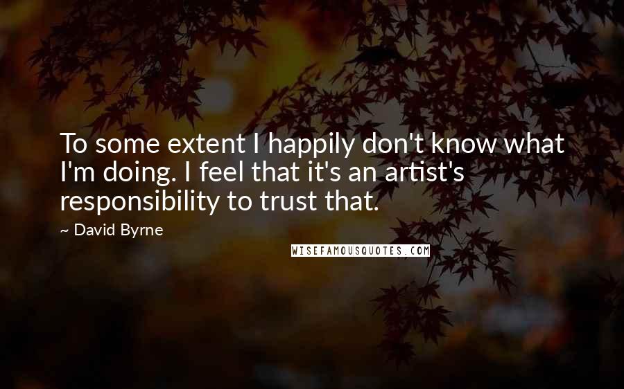 David Byrne Quotes: To some extent I happily don't know what I'm doing. I feel that it's an artist's responsibility to trust that.