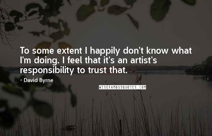 David Byrne Quotes: To some extent I happily don't know what I'm doing. I feel that it's an artist's responsibility to trust that.