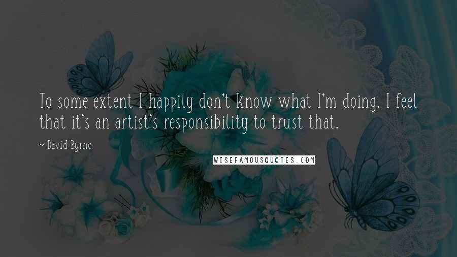 David Byrne Quotes: To some extent I happily don't know what I'm doing. I feel that it's an artist's responsibility to trust that.